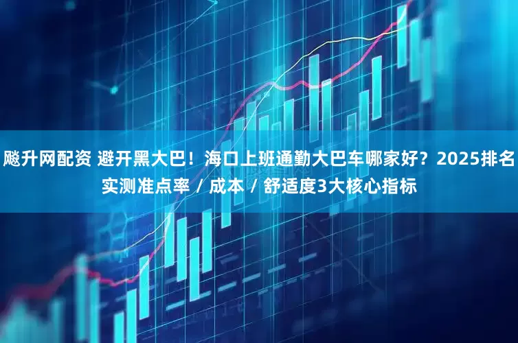 飚升网配资 避开黑大巴！海口上班通勤大巴车哪家好？2025排名实测准点率 / 成本 / 舒适度3大核心指标